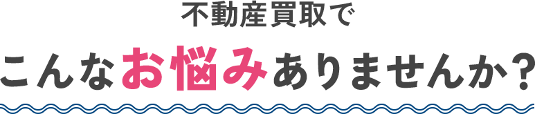 不動産買取でこんなお悩みありませんか?